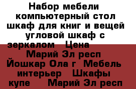 Набор мебели: компьютерный стол,шкаф для книг и вещей,угловой шкаф с зеркалом › Цена ­ 22 000 - Марий Эл респ., Йошкар-Ола г. Мебель, интерьер » Шкафы, купе   . Марий Эл респ.